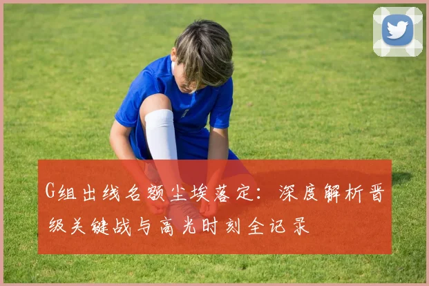 G组出线名额尘埃落定：深度解析晋级关键战与高光时刻全记录
