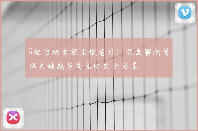 G组出线名额尘埃落定：深度解析晋级关键战与高光时刻全记录