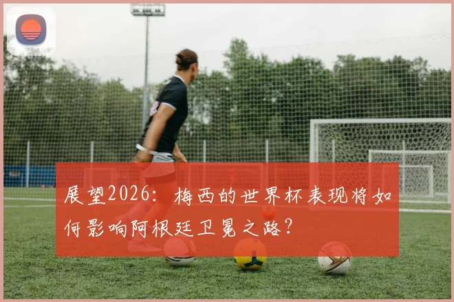 展望2026：梅西的世界杯表现将如何影响阿根廷卫冕之路？