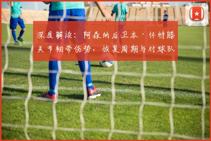 深度解读：阿森纳后卫本·怀特膝关节韧带伤势，恢复周期与对球队战术影响分析