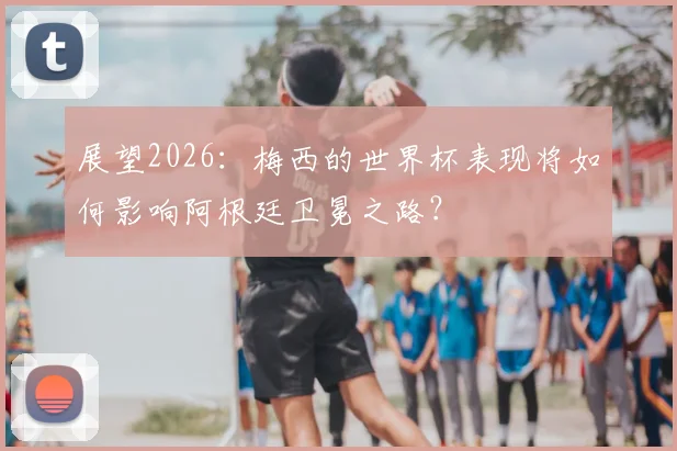 展望2026：梅西的世界杯表现将如何影响阿根廷卫冕之路？