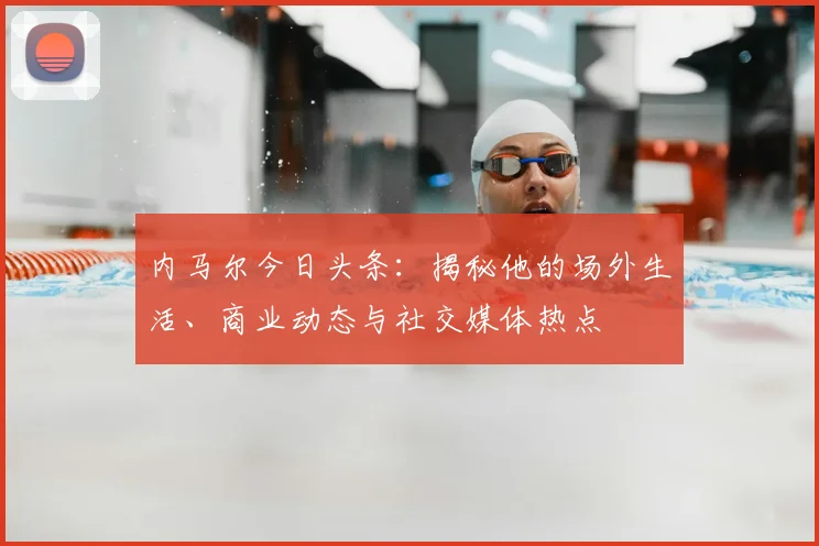 内马尔今日头条：揭秘他的场外生活、商业动态与社交媒体热点