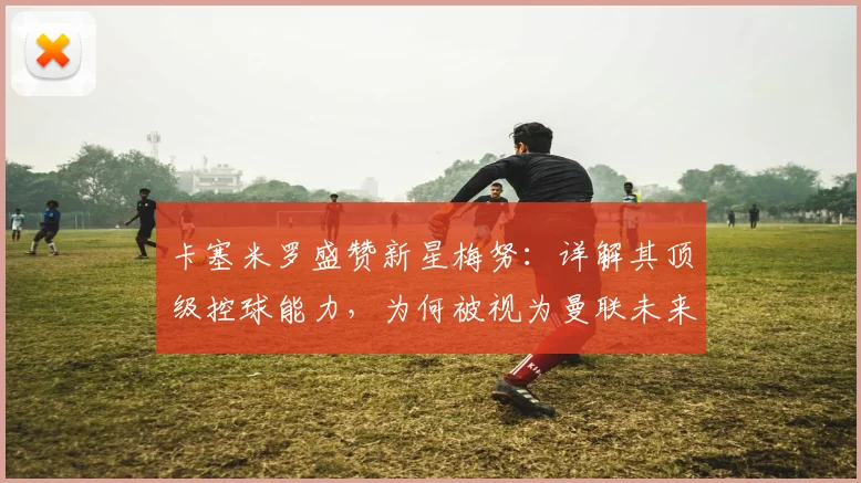 卡塞米罗盛赞新星梅努：详解其顶级控球能力，为何被视为曼联未来核心