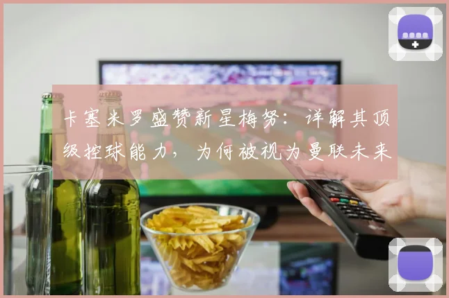 卡塞米罗盛赞新星梅努：详解其顶级控球能力，为何被视为曼联未来核心