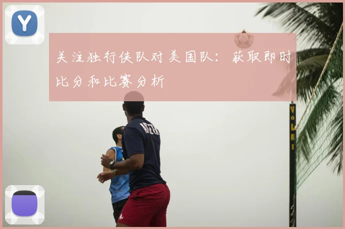 关注独行侠队对美国队：获取即时比分和比赛分析