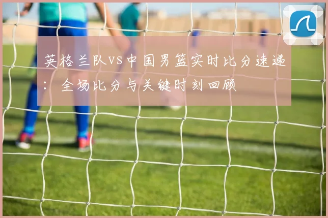 英格兰队vs中国男篮实时比分速递：全场比分与关键时刻回顾