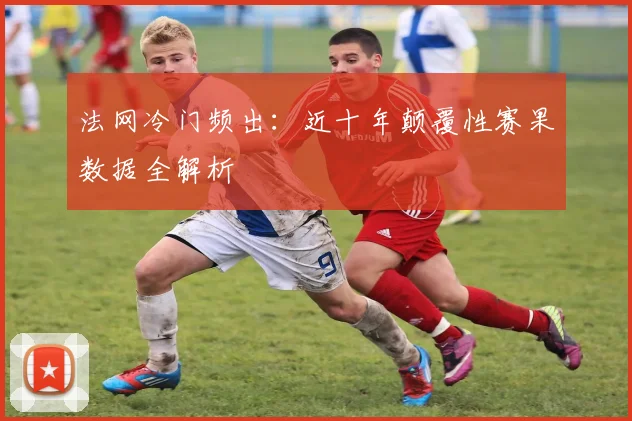 法网冷门频出：近十年颠覆性赛果数据全解析